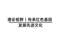 理论视野｜传承红色基因 发展先进文化